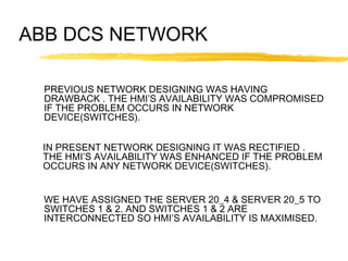 ABB DCS NETWORK
PREVIOUS NETWORK DESIGNING WAS HAVING
DRAWBACK . THE HMI’S AVAILABILITY WAS COMPROMISED
IF THE PROBLEM OCCURS IN NETWORK
DEVICE(SWITCHES).
IN PRESENT NETWORK DESIGNING IT WAS RECTIFIED .
THE HMI’S AVAILABILITY WAS ENHANCED IF THE PROBLEM
OCCURS IN ANY NETWORK DEVICE(SWITCHES).
WE HAVE ASSIGNED THE SERVER 20_4 & SERVER 20_5 TO
SWITCHES 1 & 2. AND SWITCHES 1 & 2 ARE
INTERCONNECTED SO HMI’S AVAILABILITY IS MAXIMISED.
 