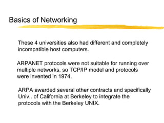 These 4 universities also had different and completely
incompatible host computers.
ARPANET protocols were not suitable for running over
multiple networks, so TCP/IP model and protocols
were invented in 1974.
ARPA awarded several other contracts and specifically
Univ.. of California at Berkeley to integrate the
protocols with the Berkeley UNIX.
Basics of Networking
 