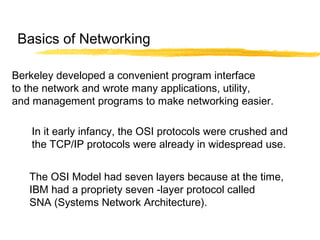 Berkeley developed a convenient program interface
to the network and wrote many applications, utility,
and management programs to make networking easier.
In it early infancy, the OSI protocols were crushed and
the TCP/IP protocols were already in widespread use.
The OSI Model had seven layers because at the time,
IBM had a propriety seven -layer protocol called
SNA (Systems Network Architecture).
Basics of Networking
 