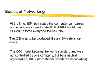 At the time, IBM dominated the computer companies
and every was scared to death that IBM would use
its clout to force everyone to use SNA.
The OSI was to be produced like an IBM-reference
model.
The OSI model became the world standard and was
not controlled by one company, but by a neutral
organization, ISO (International Standards Association).
Basics of Networking
 