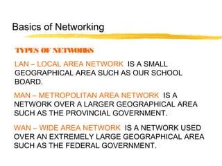 TYPES OF NETWORKS
LAN – LOCAL AREA NETWORK IS A SMALL
GEOGRAPHICAL AREA SUCH AS OUR SCHOOL
BOARD.
MAN – METROPOLITAN AREA NETWORK IS A
NETWORK OVER A LARGER GEOGRAPHICAL AREA
SUCH AS THE PROVINCIAL GOVERNMENT.
WAN – WIDE AREA NETWORK IS A NETWORK USED
OVER AN EXTREMELY LARGE GEOGRAPHICAL AREA
SUCH AS THE FEDERAL GOVERNMENT.
Basics of Networking
 