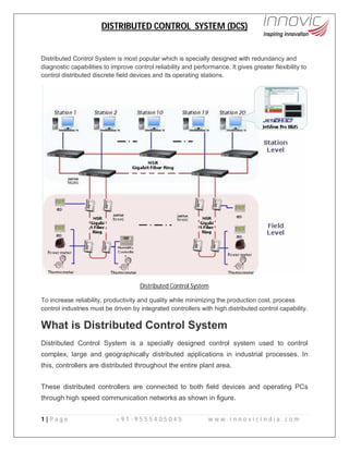 DISTRIBUTED CONTROL SYSTEM (DCS)
1 | P a g e + 9 1 - 9 5 5 5 4 0 5 0 4 5 w w w . i n n o v i c i n d i a . c o m
Distributed Control System is most popular which is specially designed with redundancy and
diagnostic capabilities to improve control reliability and performance. It gives greater flexibility to
control distributed discrete field devices and its operating stations.
Distributed Control System
To increase reliability, productivity and quality while minimizing the production cost, process
control industries must be driven by integrated controllers with high distributed control capability.
What is Distributed Control System
Distributed Control System is a specially designed control system used to control
complex, large and geographically distributed applications in industrial processes. In
this, controllers are distributed throughout the entire plant area.
These distributed controllers are connected to both field devices and operating PCs
through high speed communication networks as shown in figure.
 