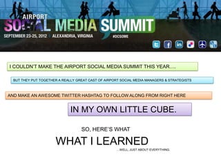 I COULDN‟T MAKE THE AIRPORT SOCIAL MEDIA SUMMIT THIS YEAR….

  BUT THEY PUT TOGETHER A REALLY GREAT CAST OF AIRPORT SOCIAL MEDIA MANAGERS & STRATEGISTS



AND MAKE AN AWESOME TWITTER HASHTAG TO FOLLOW ALONG FROM RIGHT HERE


                              IN MY OWN LITTLE CUBE.

                                   SO, HERE‟S WHAT

                      WHAT I LEARNED
                                                    …WELL, JUST ABOUT EVERYTHING.
 