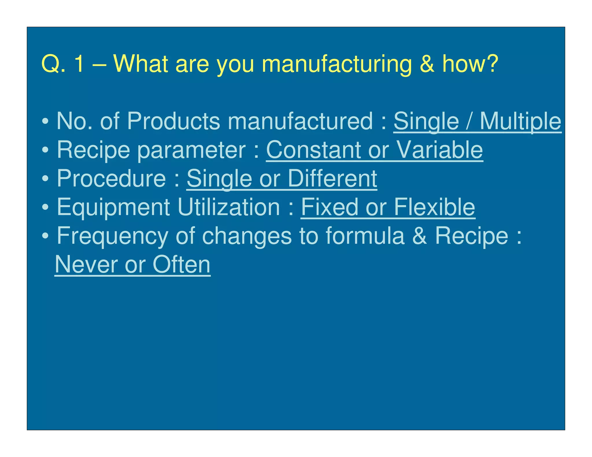 Q. 1 – What are you manufacturing & how?

• No. of Products manufactured : Single / Multiple
• Recipe parameter : Constant or Variable
• Procedure : Single or Different
• Equipment Utilization : Fixed or Flexible
• Frequency of changes to formula & Recipe :
  Never or Often
 
