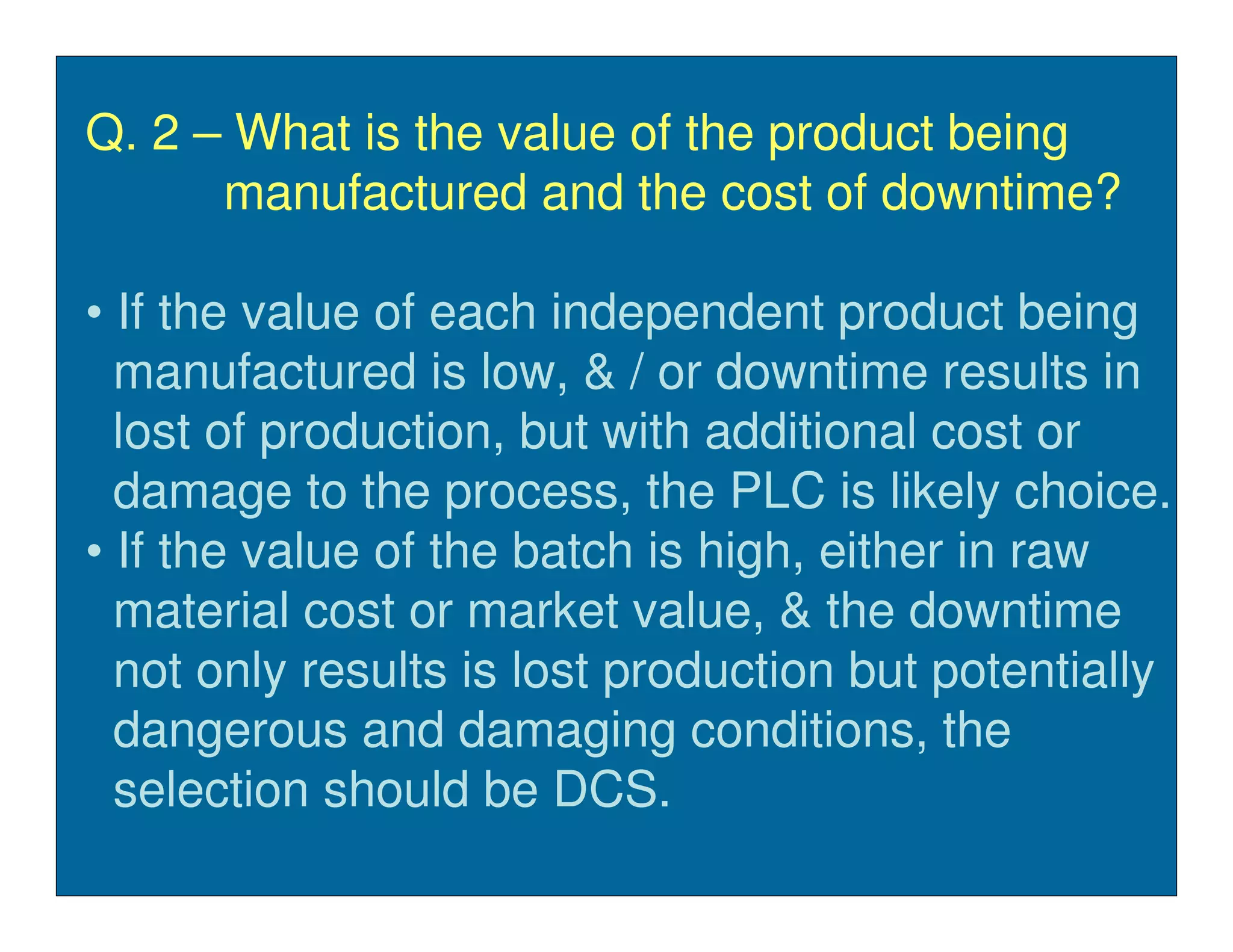 Q. 2 – What is the value of the product being
      manufactured and the cost of downtime?

• If the value of each independent product being
  manufactured is low, & / or downtime results in
  lost of production, but with additional cost or
  damage to the process, the PLC is likely choice.
• If the value of the batch is high, either in raw
  material cost or market value, & the downtime
  not only results is lost production but potentially
  dangerous and damaging conditions, the
  selection should be DCS.
 