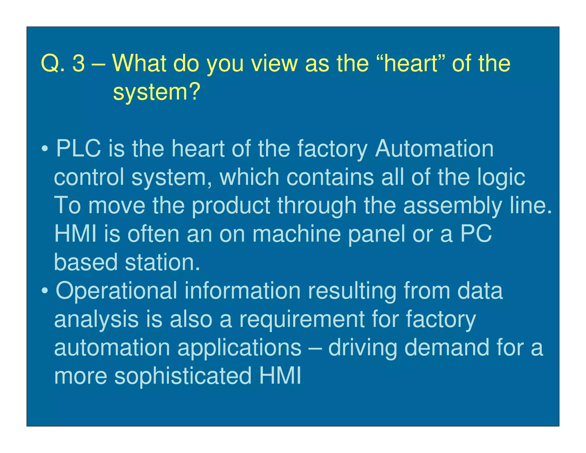 Q. 3 – What do you view as the “heart” of the
       system?

• PLC is the heart of the factory Automation
  control system, which contains all of the logic
  To move the product through the assembly line.
  HMI is often an on machine panel or a PC
  based station.
• Operational information resulting from data
  analysis is also a requirement for factory
  automation applications – driving demand for a
  more sophisticated HMI
 