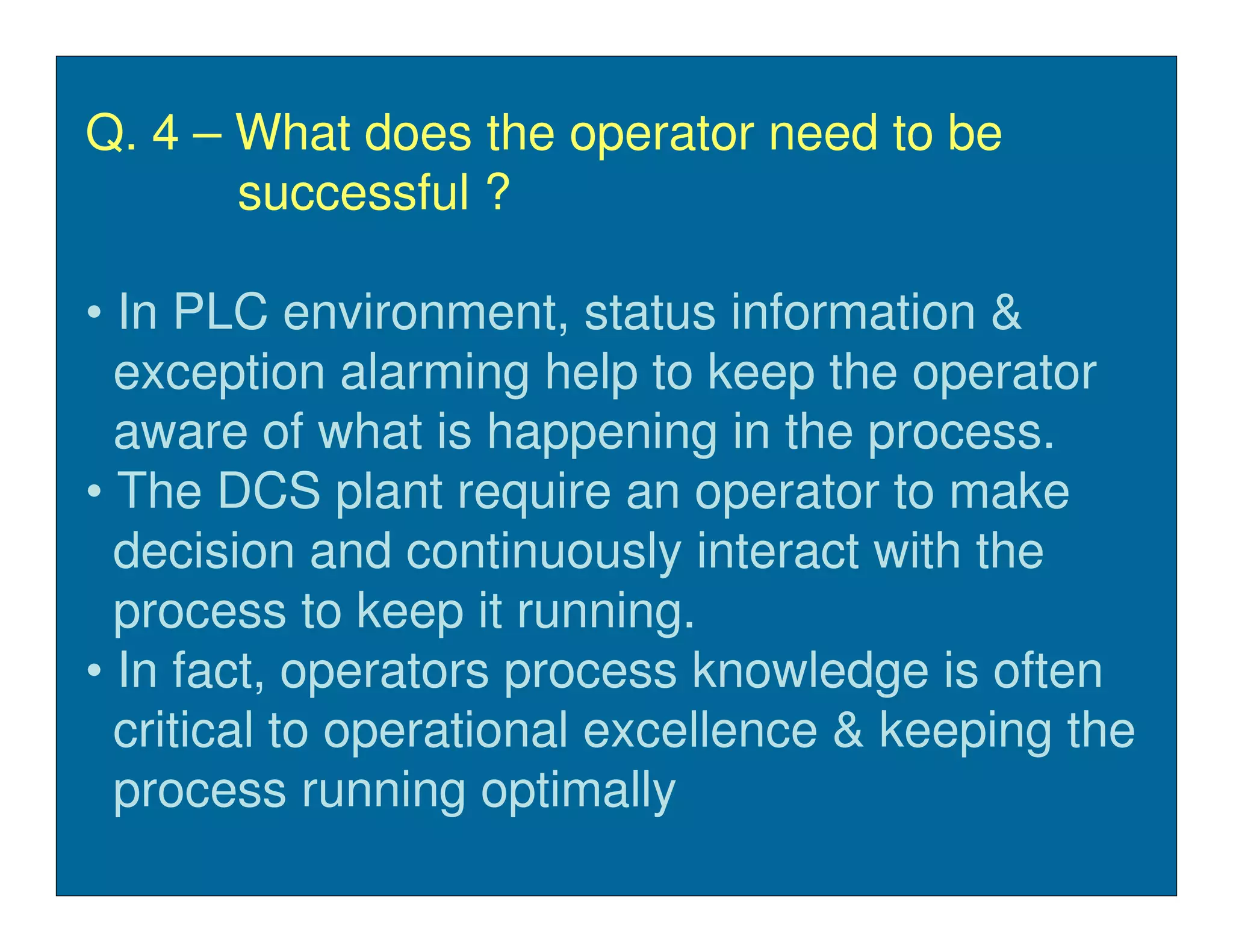 Q. 4 – What does the operator need to be
       successful ?

• In PLC environment, status information &
  exception alarming help to keep the operator
  aware of what is happening in the process.
• The DCS plant require an operator to make
  decision and continuously interact with the
  process to keep it running.
• In fact, operators process knowledge is often
  critical to operational excellence & keeping the
  process running optimally
 