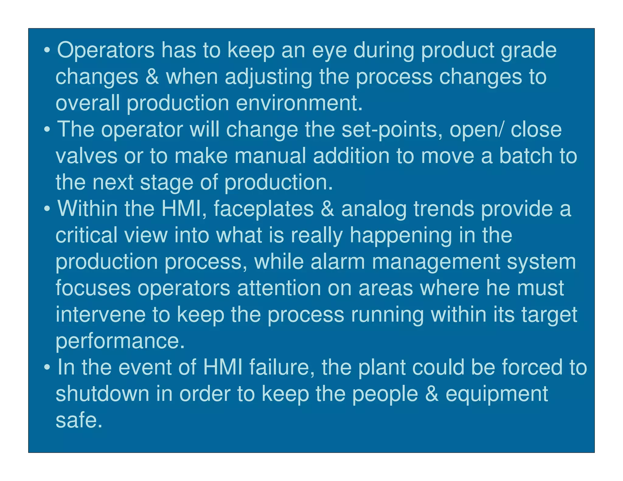 • Operators has to keep an eye during product grade
  changes & when adjusting the process changes to
  overall production environment.
• The operator will change the set-points, open/ close
  valves or to make manual addition to move a batch to
  the next stage of production.
• Within the HMI, faceplates & analog trends provide a
  critical view into what is really happening in the
  production process, while alarm management system
  focuses operators attention on areas where he must
  intervene to keep the process running within its target
  performance.
• In the event of HMI failure, the plant could be forced to
  shutdown in order to keep the people & equipment
  safe.
 