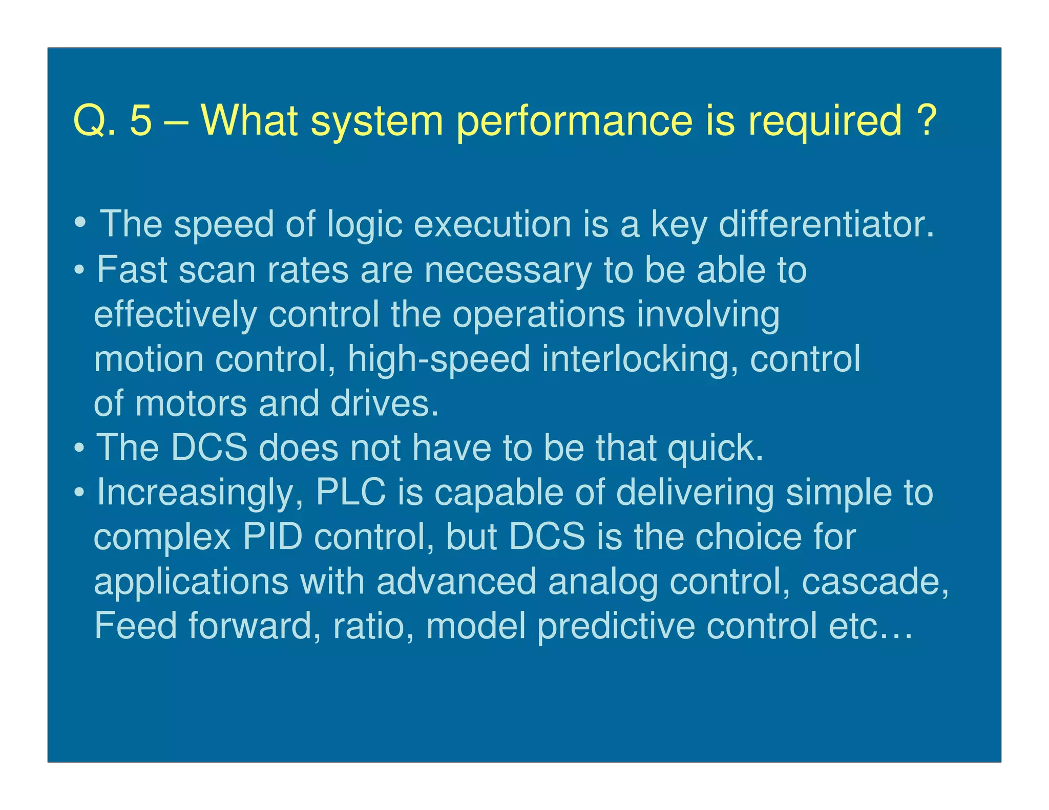 Q. 5 – What system performance is required ?

• The speed of logic execution is a key differentiator.
• Fast scan rates are necessary to be able to
  effectively control the operations involving
  motion control, high-speed interlocking, control
  of motors and drives.
• The DCS does not have to be that quick.
• Increasingly, PLC is capable of delivering simple to
  complex PID control, but DCS is the choice for
  applications with advanced analog control, cascade,
  Feed forward, ratio, model predictive control etc…
 