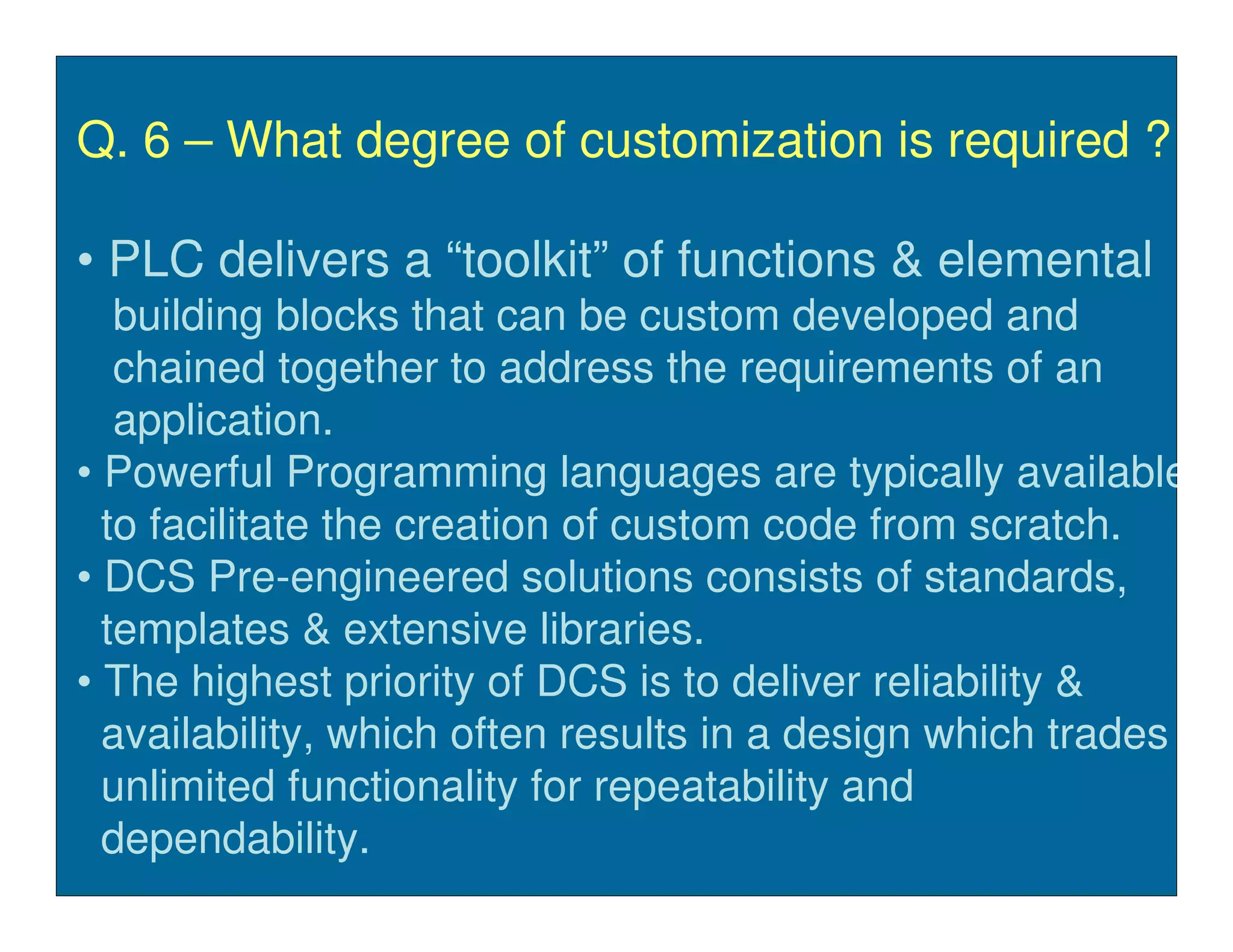Q. 6 – What degree of customization is required ?

• PLC delivers a “toolkit” of functions & elemental
   building blocks that can be custom developed and
   chained together to address the requirements of an
   application.
• Powerful Programming languages are typically available
  to facilitate the creation of custom code from scratch.
• DCS Pre-engineered solutions consists of standards,
  templates & extensive libraries.
• The highest priority of DCS is to deliver reliability &
  availability, which often results in a design which trades
  unlimited functionality for repeatability and
  dependability.
 