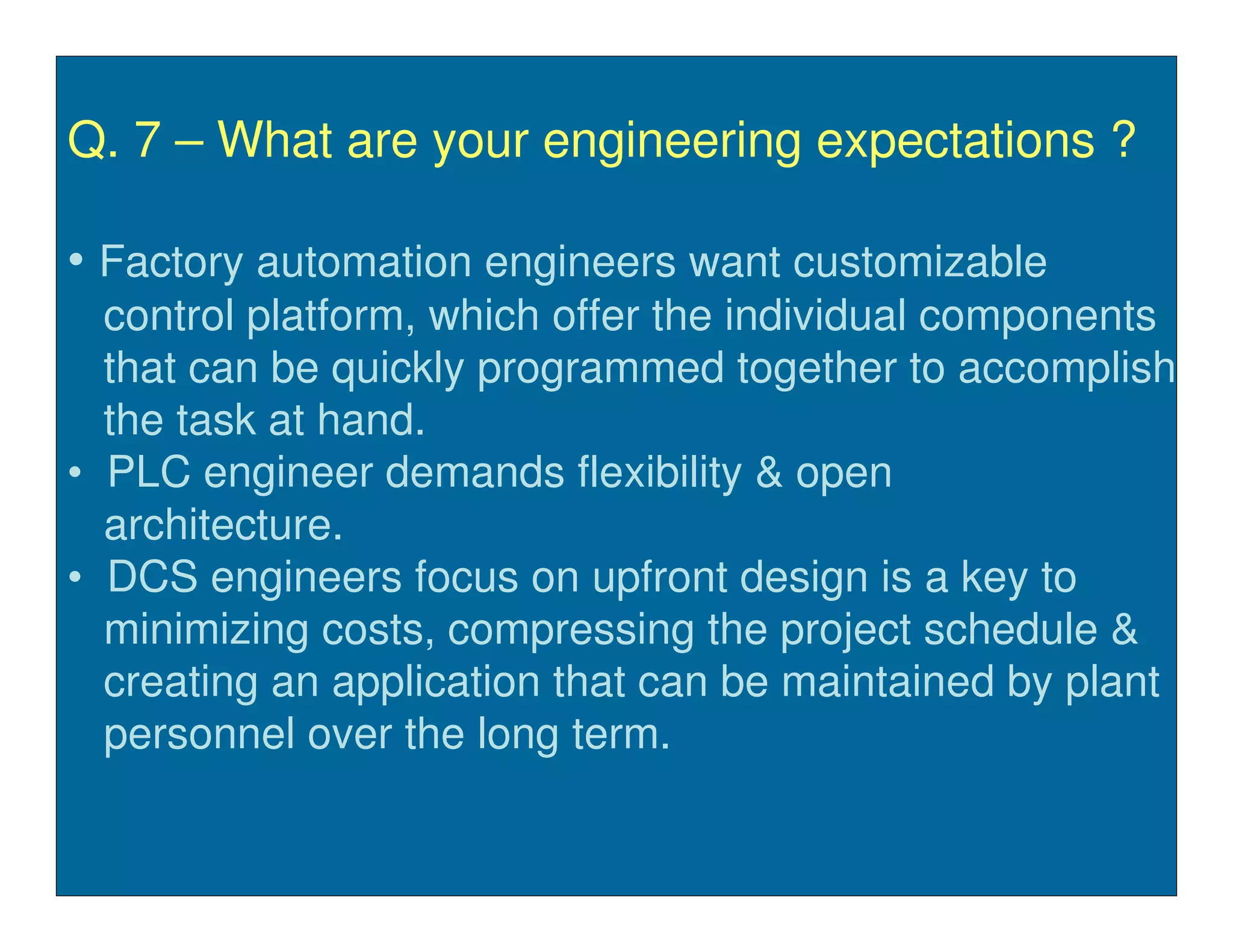 Q. 7 – What are your engineering expectations ?

• Factory automation engineers want customizable
  control platform, which offer the individual components
  that can be quickly programmed together to accomplish
  the task at hand.
• PLC engineer demands flexibility & open
  architecture.
• DCS engineers focus on upfront design is a key to
  minimizing costs, compressing the project schedule &
  creating an application that can be maintained by plant
  personnel over the long term.
 