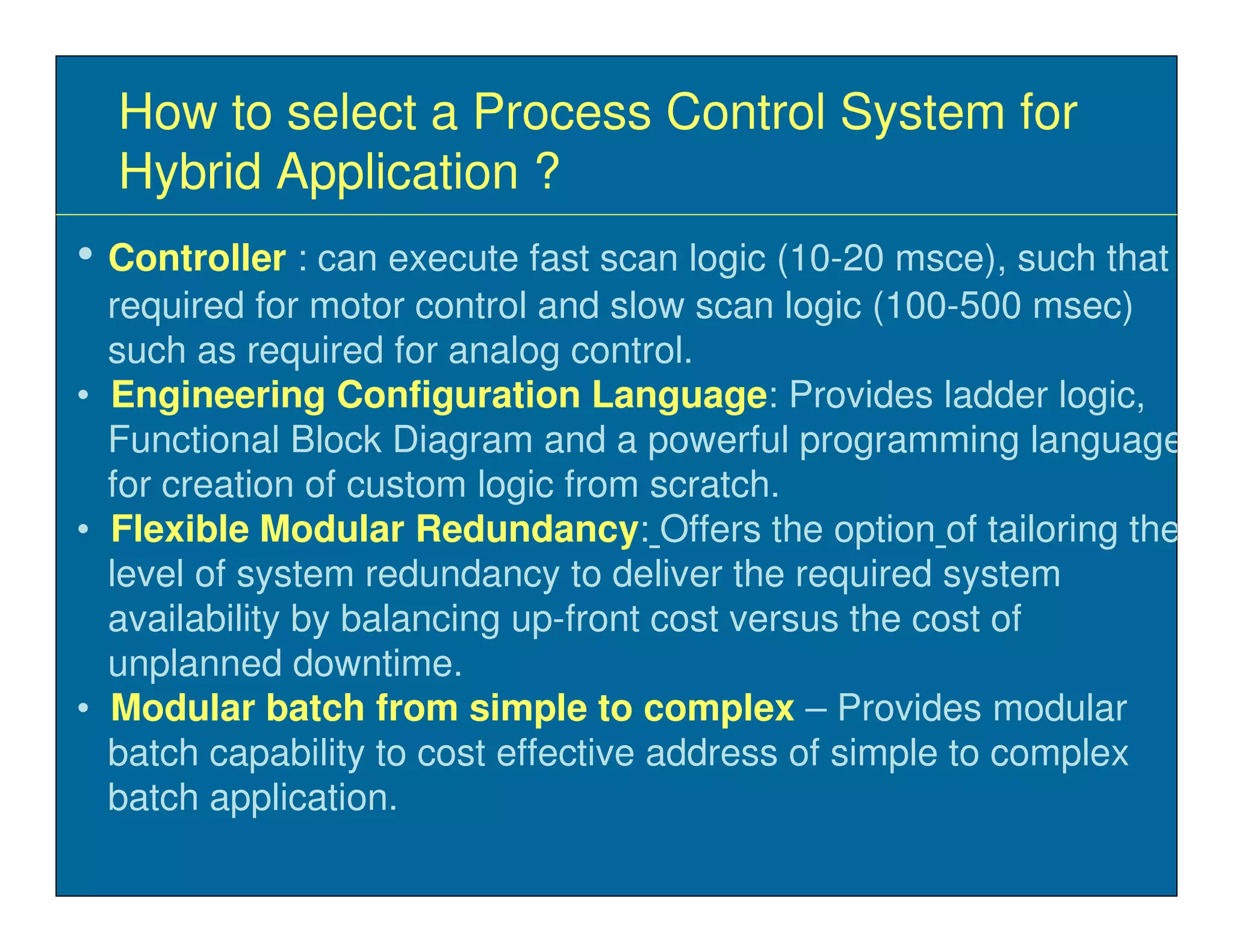 How to select a Process Control System for
  Hybrid Application ?
• Controller : can execute fast scan logic (10-20 msce), such that
  required for motor control and slow scan logic (100-500 msec)
  such as required for analog control.
• Engineering Configuration Language: Provides ladder logic,
  Functional Block Diagram and a powerful programming language
  for creation of custom logic from scratch.
• Flexible Modular Redundancy: Offers the option of tailoring the
  level of system redundancy to deliver the required system
  availability by balancing up-front cost versus the cost of
  unplanned downtime.
• Modular batch from simple to complex – Provides modular
  batch capability to cost effective address of simple to complex
  batch application.
 