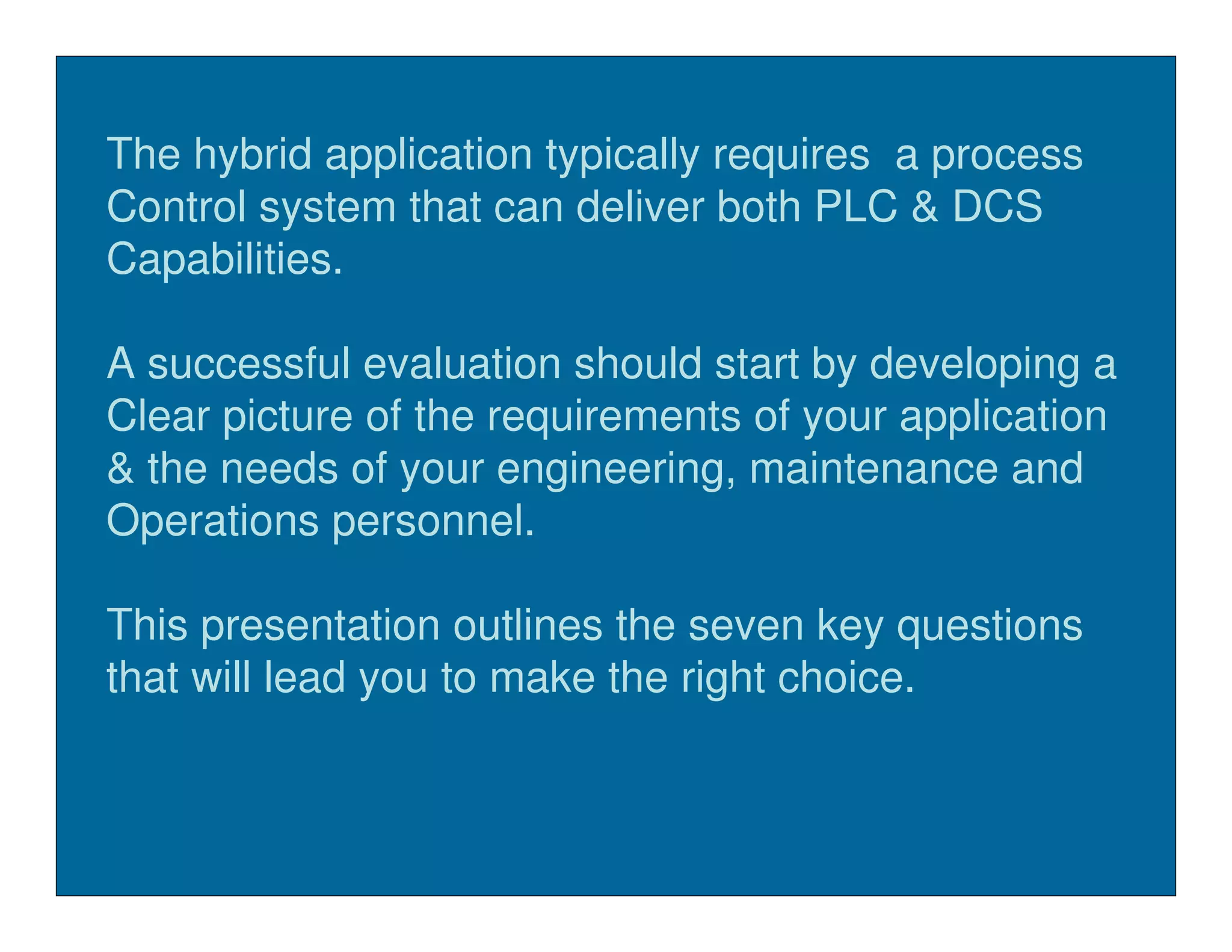 The hybrid application typically requires a process
Control system that can deliver both PLC & DCS
Capabilities.

A successful evaluation should start by developing a
Clear picture of the requirements of your application
& the needs of your engineering, maintenance and
Operations personnel.

This presentation outlines the seven key questions
that will lead you to make the right choice.
 