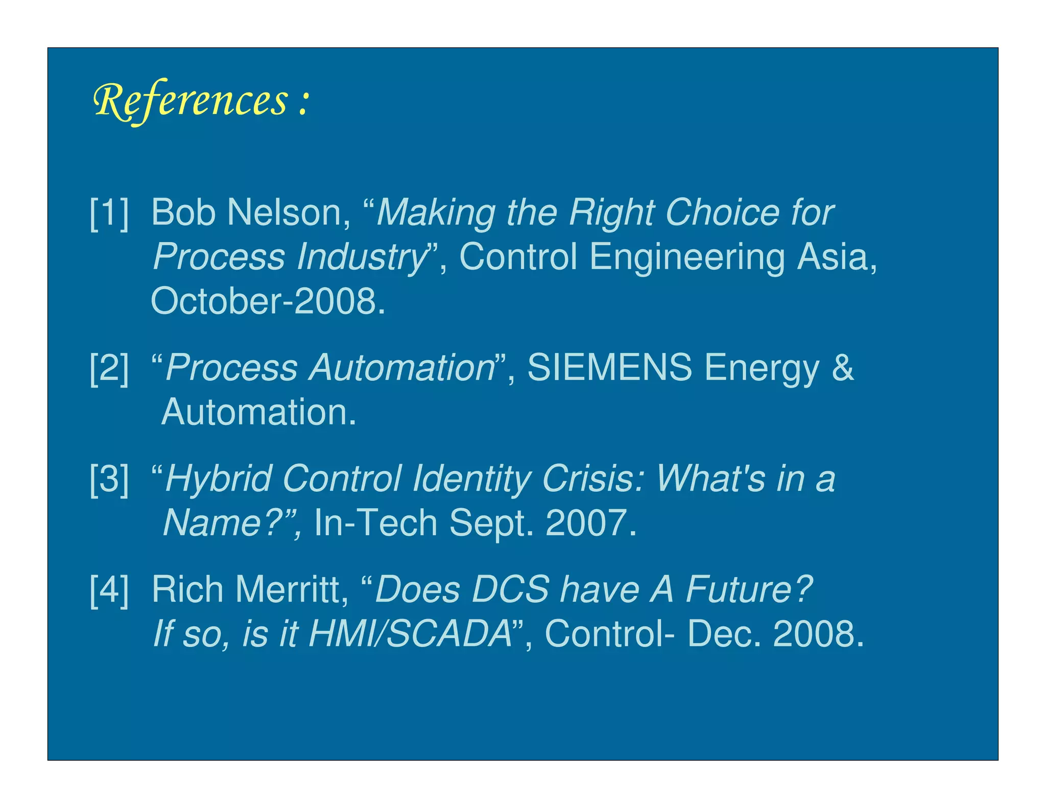 References :

[1] Bob Nelson, “Making the Right Choice for
    Process Industry”, Control Engineering Asia,
    October-2008.
[2] “Process Automation”, SIEMENS Energy &
     Automation.
[3] “Hybrid Control Identity Crisis: What's in a
     Name?”, In-Tech Sept. 2007.
[4] Rich Merritt, “Does DCS have A Future?
    If so, is it HMI/SCADA”, Control- Dec. 2008.
 