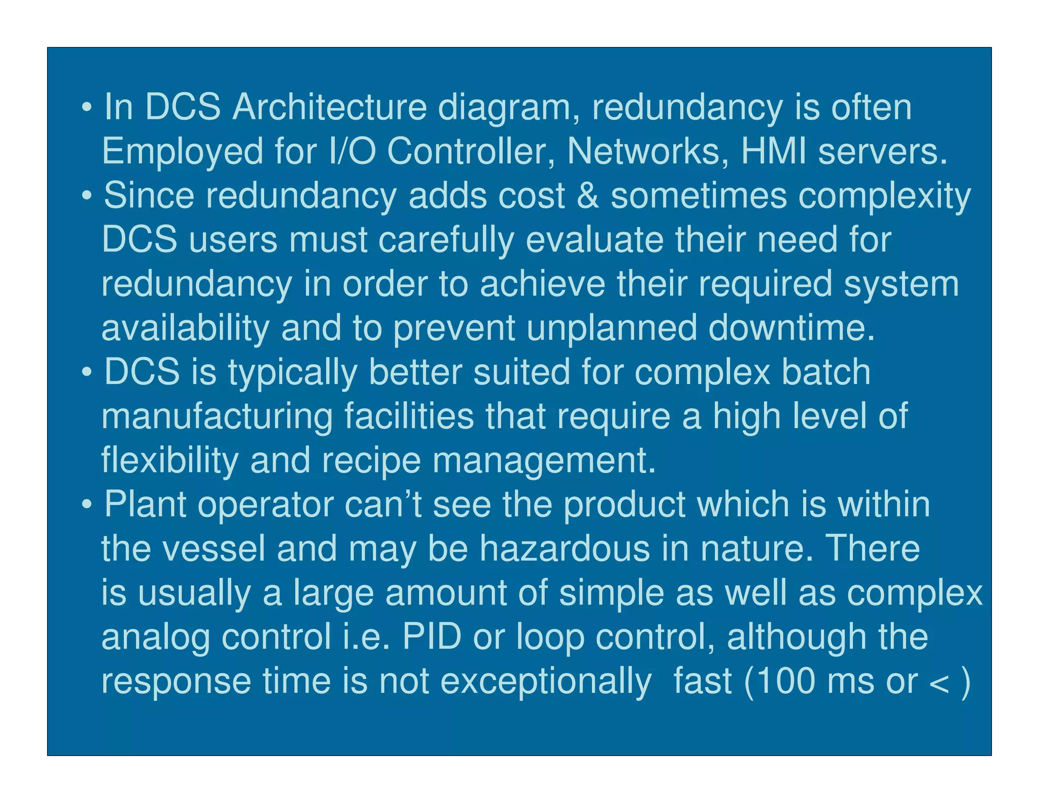 • In DCS Architecture diagram, redundancy is often
  Employed for I/O Controller, Networks, HMI servers.
• Since redundancy adds cost & sometimes complexity
  DCS users must carefully evaluate their need for
  redundancy in order to achieve their required system
  availability and to prevent unplanned downtime.
• DCS is typically better suited for complex batch
  manufacturing facilities that require a high level of
  flexibility and recipe management.
• Plant operator can’t see the product which is within
  the vessel and may be hazardous in nature. There
  is usually a large amount of simple as well as complex
  analog control i.e. PID or loop control, although the
  response time is not exceptionally fast (100 ms or < )
 