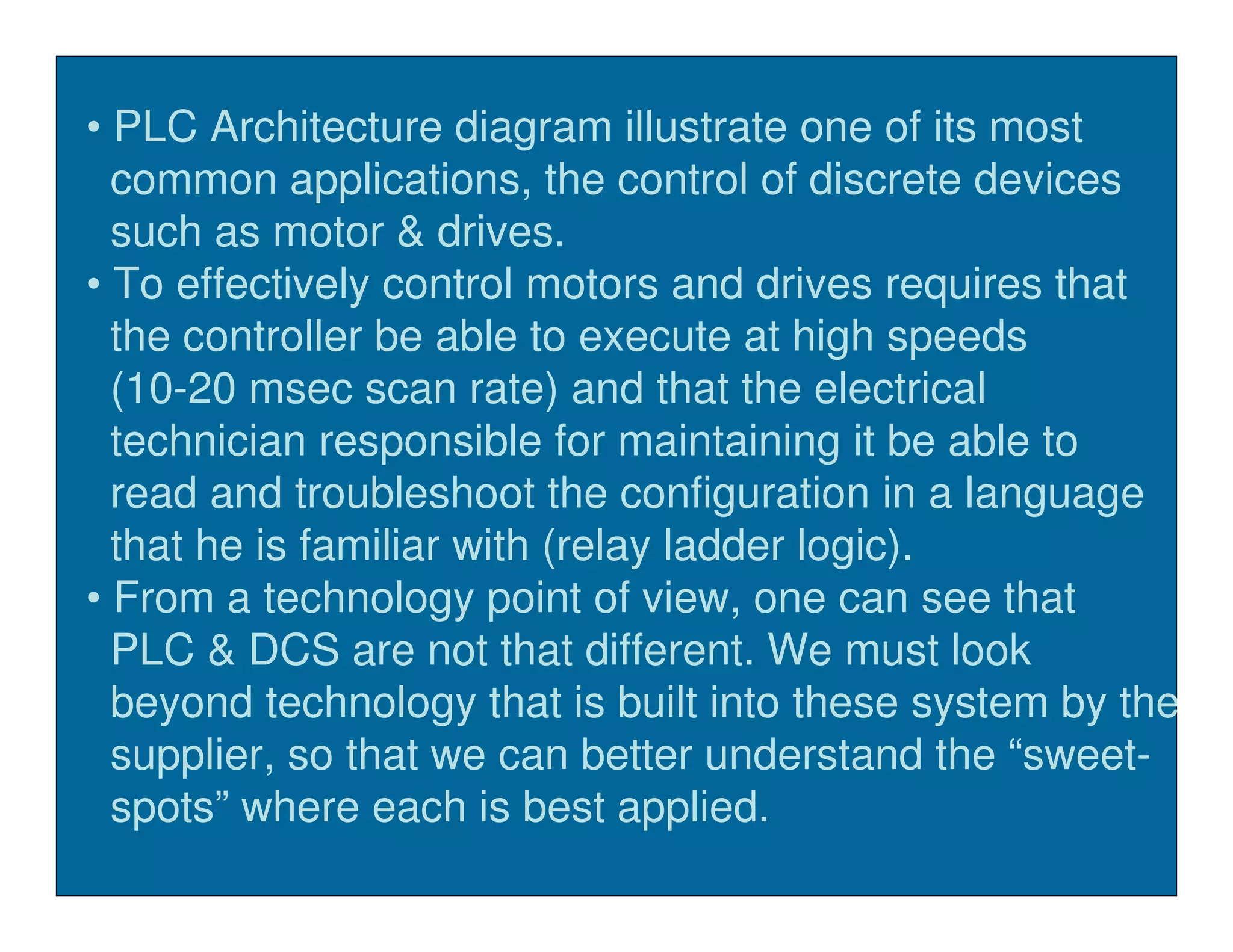 • PLC Architecture diagram illustrate one of its most
  common applications, the control of discrete devices
  such as motor & drives.
• To effectively control motors and drives requires that
  the controller be able to execute at high speeds
  (10-20 msec scan rate) and that the electrical
  technician responsible for maintaining it be able to
  read and troubleshoot the configuration in a language
  that he is familiar with (relay ladder logic).
• From a technology point of view, one can see that
  PLC & DCS are not that different. We must look
  beyond technology that is built into these system by the
  supplier, so that we can better understand the “sweet-
  spots” where each is best applied.
 
