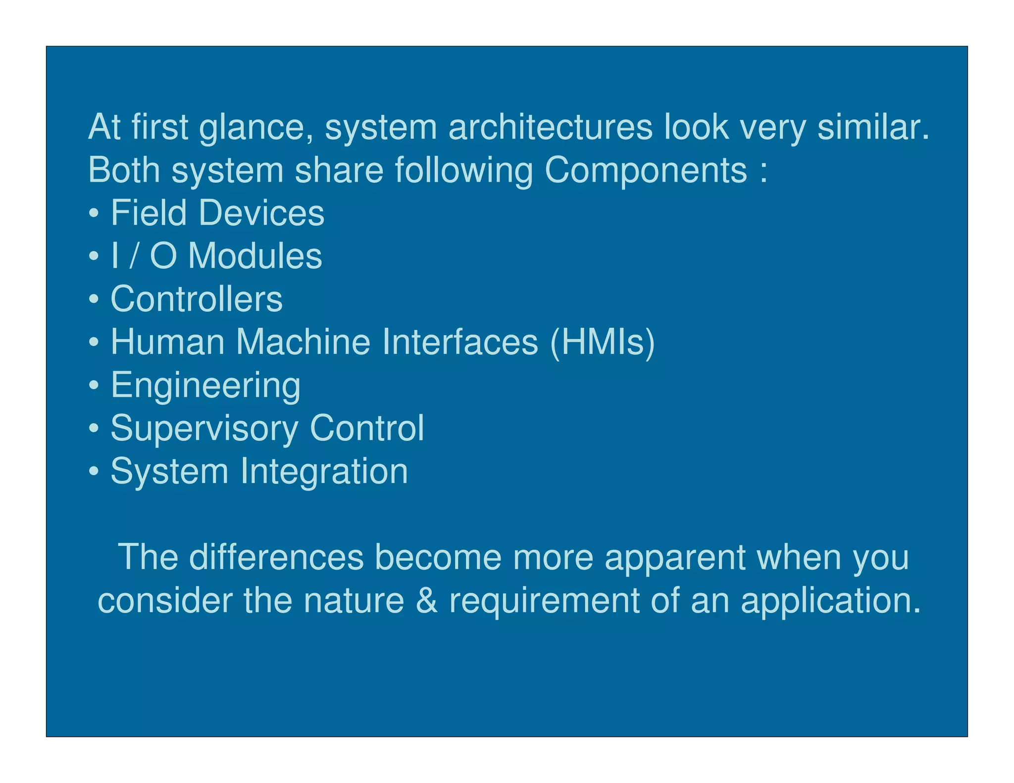 At first glance, system architectures look very similar.
Both system share following Components :
• Field Devices
• I / O Modules
• Controllers
• Human Machine Interfaces (HMIs)
• Engineering
• Supervisory Control
• System Integration

 The differences become more apparent when you
consider the nature & requirement of an application.
 