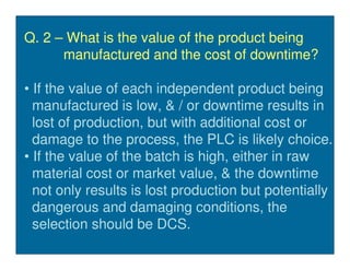 Q. 2 – What is the value of the product being
      manufactured and the cost of downtime?

• If the value of each independent product being
  manufactured is low, & / or downtime results in
  lost of production, but with additional cost or
  damage to the process, the PLC is likely choice.
• If the value of the batch is high, either in raw
  material cost or market value, & the downtime
  not only results is lost production but potentially
  dangerous and damaging conditions, the
  selection should be DCS.
 