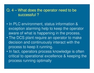 Q. 4 – What does the operator need to be
       successful ?

• In PLC environment, status information &
  exception alarming help to keep the operator
  aware of what is happening in the process.
• The DCS plant require an operator to make
  decision and continuously interact with the
  process to keep it running.
• In fact, operators process knowledge is often
  critical to operational excellence & keeping the
  process running optimally
 