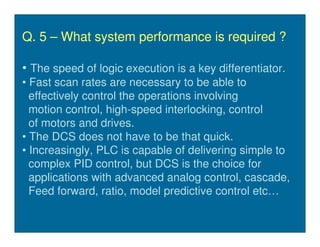Q. 5 – What system performance is required ?

• The speed of logic execution is a key differentiator.
• Fast scan rates are necessary to be able to
  effectively control the operations involving
  motion control, high-speed interlocking, control
  of motors and drives.
• The DCS does not have to be that quick.
• Increasingly, PLC is capable of delivering simple to
  complex PID control, but DCS is the choice for
  applications with advanced analog control, cascade,
  Feed forward, ratio, model predictive control etc…
 