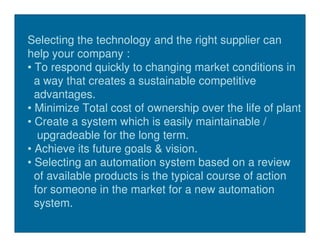 Selecting the technology and the right supplier can
help your company :
• To respond quickly to changing market conditions in
  a way that creates a sustainable competitive
  advantages.
• Minimize Total cost of ownership over the life of plant
• Create a system which is easily maintainable /
   upgradeable for the long term.
• Achieve its future goals & vision.
• Selecting an automation system based on a review
  of available products is the typical course of action
  for someone in the market for a new automation
  system.
 