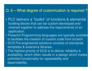Q. 6 – What degree of customization is required ?

• PLC delivers a “toolkit” of functions & elemental
   building blocks that can be custom developed and
   chained together to address the requirements of an
   application.
• Powerful Programming languages are typically available
  to facilitate the creation of custom code from scratch.
• DCS Pre-engineered solutions consists of standards,
  templates & extensive libraries.
• The highest priority of DCS is to deliver reliability &
  availability, which often results in a design which trades
  unlimited functionality for repeatability and
  dependability.
 