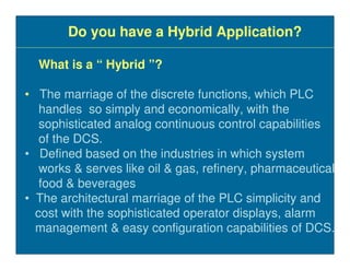 Do you have a Hybrid Application?

  What is a “ Hybrid ”?

• The marriage of the discrete functions, which PLC
   handles so simply and economically, with the
   sophisticated analog continuous control capabilities
   of the DCS.
• Defined based on the industries in which system
   works & serves like oil & gas, refinery, pharmaceutical
   food & beverages
• The architectural marriage of the PLC simplicity and
  cost with the sophisticated operator displays, alarm
  management & easy configuration capabilities of DCS.
 