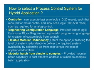 How to select a Process Control System for
  Hybrid Application ?
• Controller : can execute fast scan logic (10-20 msce), such that
  required for motor control and slow scan logic (100-500 msec)
  such as required for analog control.
• Engineering Configuration Language: Provides ladder logic,
  Functional Block Diagram and a powerful programming language
  for creation of custom logic from scratch.
• Flexible Modular Redundancy: Offers the option of tailoring the
  level of system redundancy to deliver the required system
  availability by balancing up-front cost versus the cost of
  unplanned downtime.
• Modular batch from simple to complex – Provides modular
  batch capability to cost effective address of simple to complex
  batch application.
 