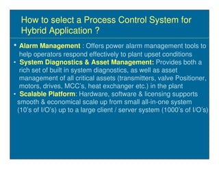 How to select a Process Control System for
  Hybrid Application ?
• Alarm Management : Offers power alarm management tools to
  help operators respond effectively to plant upset conditions
• System Diagnostics & Asset Management: Provides both a
  rich set of built in system diagnostics, as well as asset
  management of all critical assets (transmitters, valve Positioner,
  motors, drives, MCC’s, heat exchanger etc.) in the plant
• Scalable Platform: Hardware, software & licensing supports
 smooth & economical scale up from small all-in-one system
 (10’s of I/O’s) up to a large client / server system (1000’s of I/O’s)
 