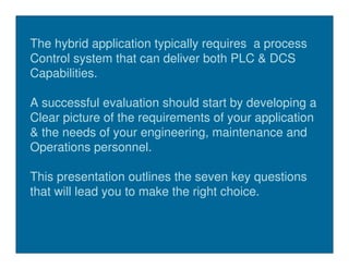 The hybrid application typically requires a process
Control system that can deliver both PLC & DCS
Capabilities.

A successful evaluation should start by developing a
Clear picture of the requirements of your application
& the needs of your engineering, maintenance and
Operations personnel.

This presentation outlines the seven key questions
that will lead you to make the right choice.
 