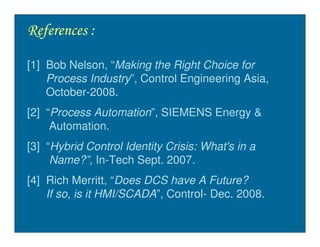 References :

[1] Bob Nelson, “Making the Right Choice for
    Process Industry”, Control Engineering Asia,
    October-2008.
[2] “Process Automation”, SIEMENS Energy &
     Automation.
[3] “Hybrid Control Identity Crisis: What's in a
     Name?”, In-Tech Sept. 2007.
[4] Rich Merritt, “Does DCS have A Future?
    If so, is it HMI/SCADA”, Control- Dec. 2008.
 