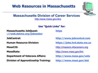 Web Resources in Massachusetts Use “Quick Links” for: Massachusetts JobQuest: https ://web.detma.org/jobseeker JobCentral:  http://www.jobcentral.com Human Resource Division: https://jobs.hrd.state.ma.us MassCIS:   http://masscis.intocareers.org MassStats:  http://www.mass.gov/lmi  Department of Veterans Affairs:  http://www.mass.gov/vets Division of Apprenticeship Training: http://www.mass.gov/dat Massachusetts Division of Career Services http:/www.mass.gov/dcs 