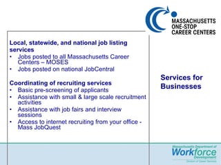 Local, statewide, and national job listing services Jobs posted to all Massachusetts Career Centers – MOSES Jobs posted on national JobCentral Coordinating of recruiting services  Basic pre-screening of applicants  Assistance with small & large scale recruitment activities Assistance with job fairs and interview sessions Access to internet recruiting from your office -   Mass JobQuest Services for Businesses 