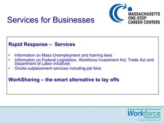Services for Businesses Rapid Response –  Services  Information on Mass Unemployment and training laws Information on Federal Legislation, Workforce Investment Act, Trade Act and Department of Labor initiatives Onsite outplacement services including job fairs. WorkSharing – the smart alternative to lay offs   