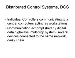 Distributed Control Systems, DCS
• Individual Controllers communicating to a
central computers acting as workstations.
• Communication accomplished by digital
data highways, multidrop system, several
devices connected to the same network,
daisy chain.
 