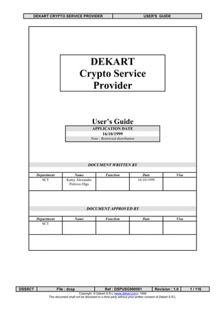 DEKART CRYPTO SERVICE PROVIDER                                                      USER'S GUIDE




                                         DEKART
                                       Crypto Service
                                         Provider


                                                User’s Guide
                                                 APPLICATION DATE
                                                         16/10/1999
                                                Note : Restricted distribution




                                             DOCUMENT WRITTEN BY

         Department              Name                      Function                    Date                       Visa
            SCT             Kutsy Alexander                                         16/10/1999
                             Petrova Olga




                                            DOCUMENT APPROVED BY

         Department                Name                    Function                     Date                      Visa
            SCT




DSSSCT                File : dcsp                         Ref : DSPUSG990001                     Revision : 1.0          1 / 116
                                     Copyright © Dekart S.R.L (www.dekart.com)- 1999
               This document shall not be disclosed to a third party without prior written consent of Dekart S.R.L.
 