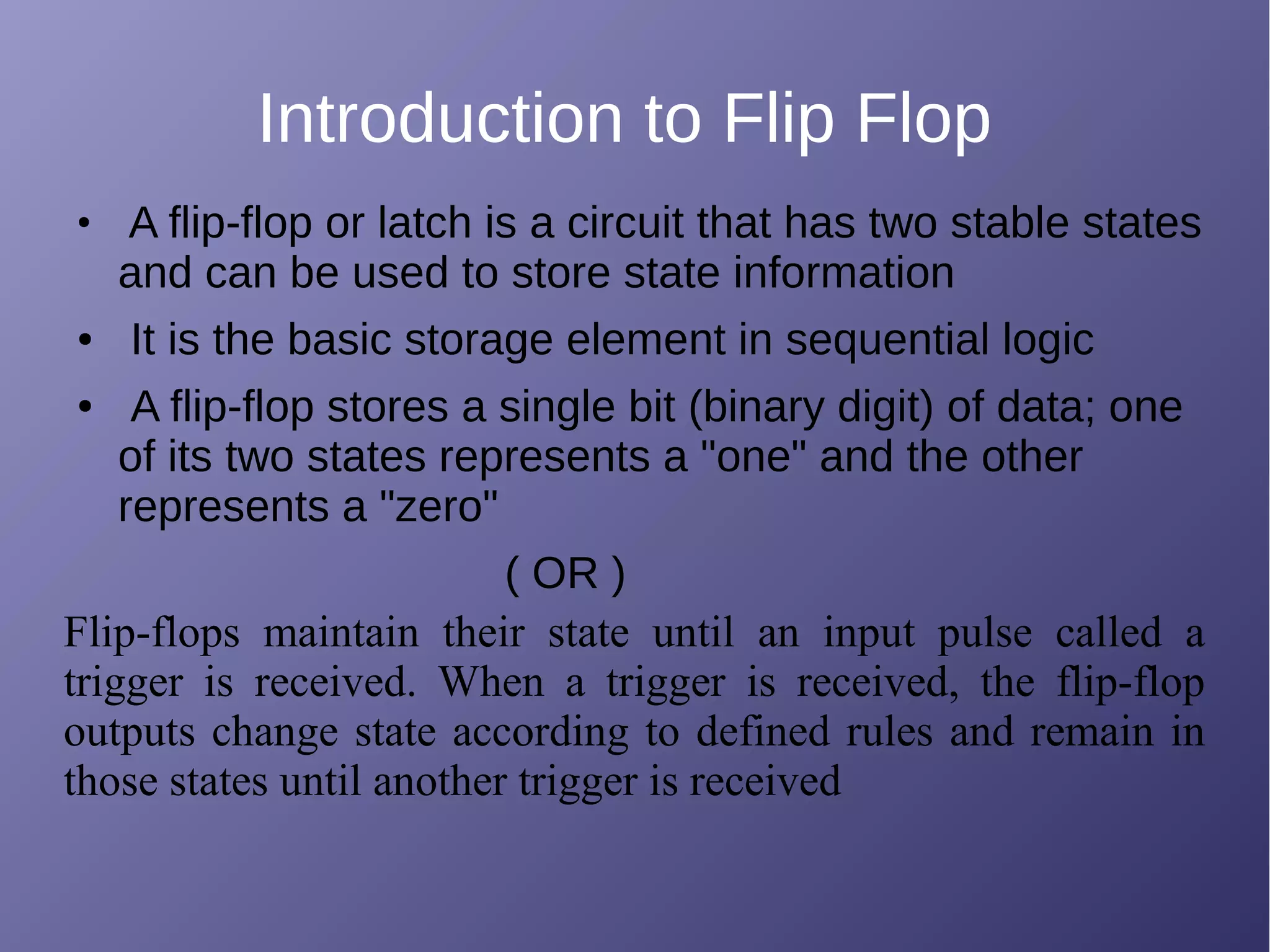 Introduction to Flip Flop
●
A flip-flop or latch is a circuit that has two stable states
and can be used to store state information
● It is the basic storage element in sequential logic
● A flip-flop stores a single bit (binary digit) of data; one
of its two states represents a "one" and the other
represents a "zero"
( OR )
Flip-flops maintain their state until an input pulse called a
trigger is received. When a trigger is received, the flip-flop
outputs change state according to defined rules and remain in
those states until another trigger is received
 