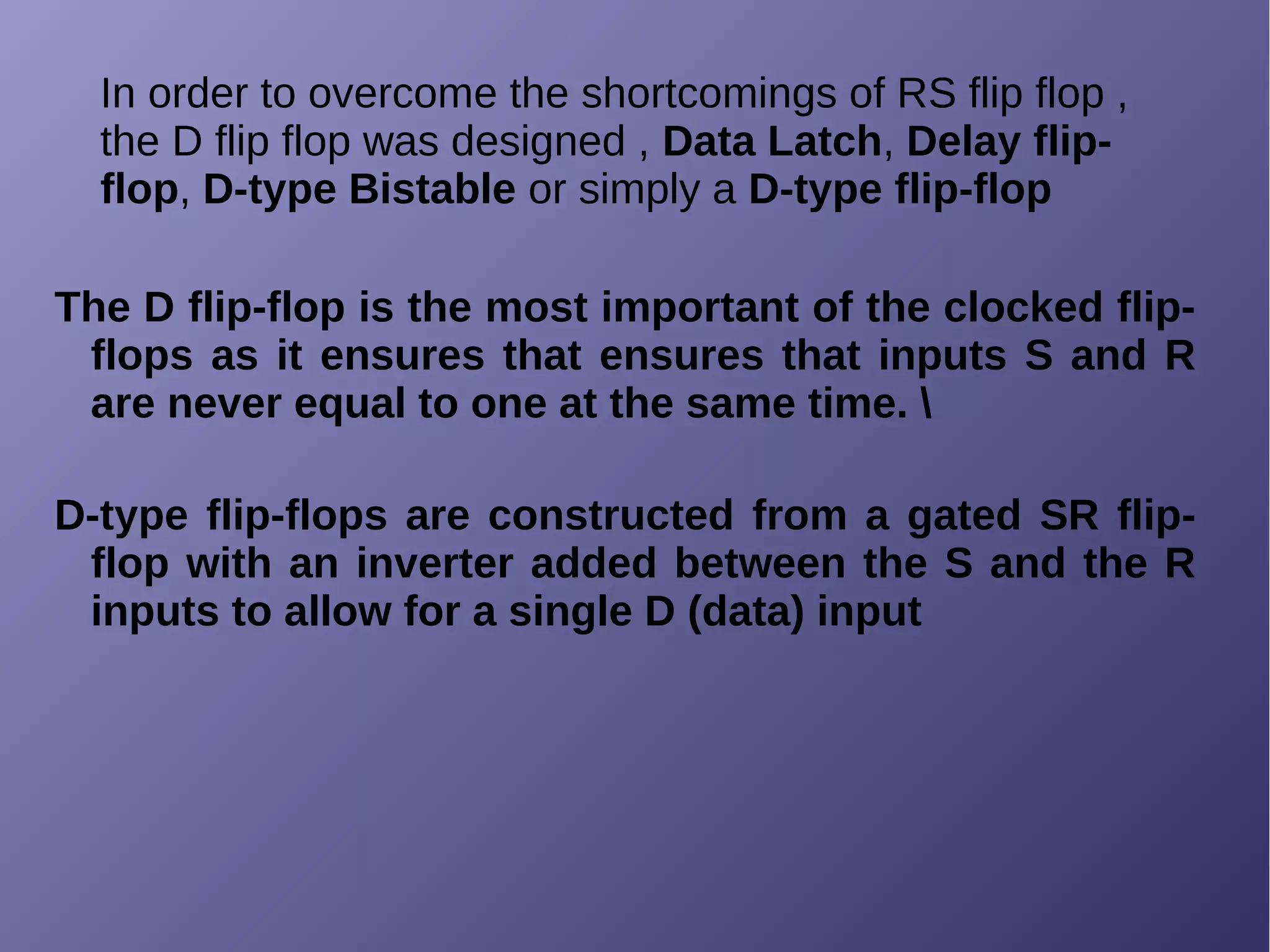 In order to overcome the shortcomings of RS flip flop ,
the D flip flop was designed , Data Latch, Delay flip-
flop, D-type Bistable or simply a D-type flip-flop
The D flip-flop is the most important of the clocked flip-
flops as it ensures that ensures that inputs S and R
are never equal to one at the same time. 
D-type flip-flops are constructed from a gated SR flip-
flop with an inverter added between the S and the R
inputs to allow for a single D (data) input
 