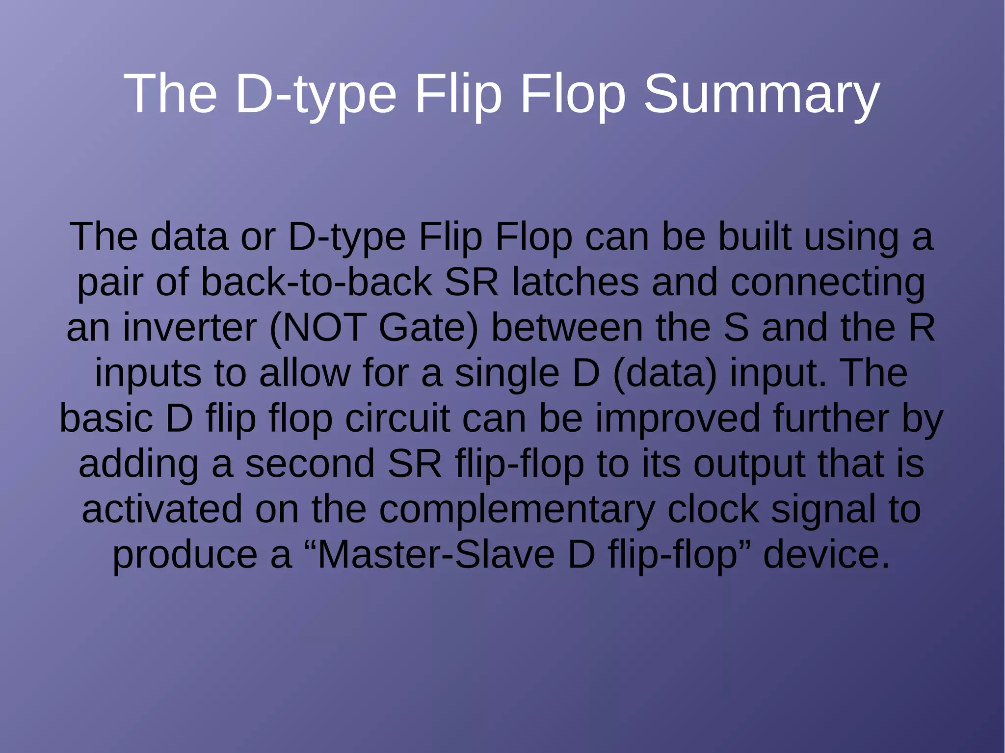 The D-type Flip Flop Summary
The data or D-type Flip Flop can be built using a
pair of back-to-back SR latches and connecting
an inverter (NOT Gate) between the S and the R
inputs to allow for a single D (data) input. The
basic D flip flop circuit can be improved further by
adding a second SR flip-flop to its output that is
activated on the complementary clock signal to
produce a “Master-Slave D flip-flop” device.
 