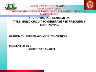 NIT POLYTECHNIC NAGPUR
(An NBAAccredited Institute)
(DEPARTMENT OF ELECTRONICS AND TELECOMMUNICATION
ENGINEERING)
GUIDED BY: MRS.BHAGYASHRI WANKHEDE
PRESENTED BY :
ASHISH SADAVARTI
MICROPROJECT SEMINAR ON
TITLE:-BUILD CIRCUIT TO GENERATE FSK FREQUENCY
SHIFT KEYING
 