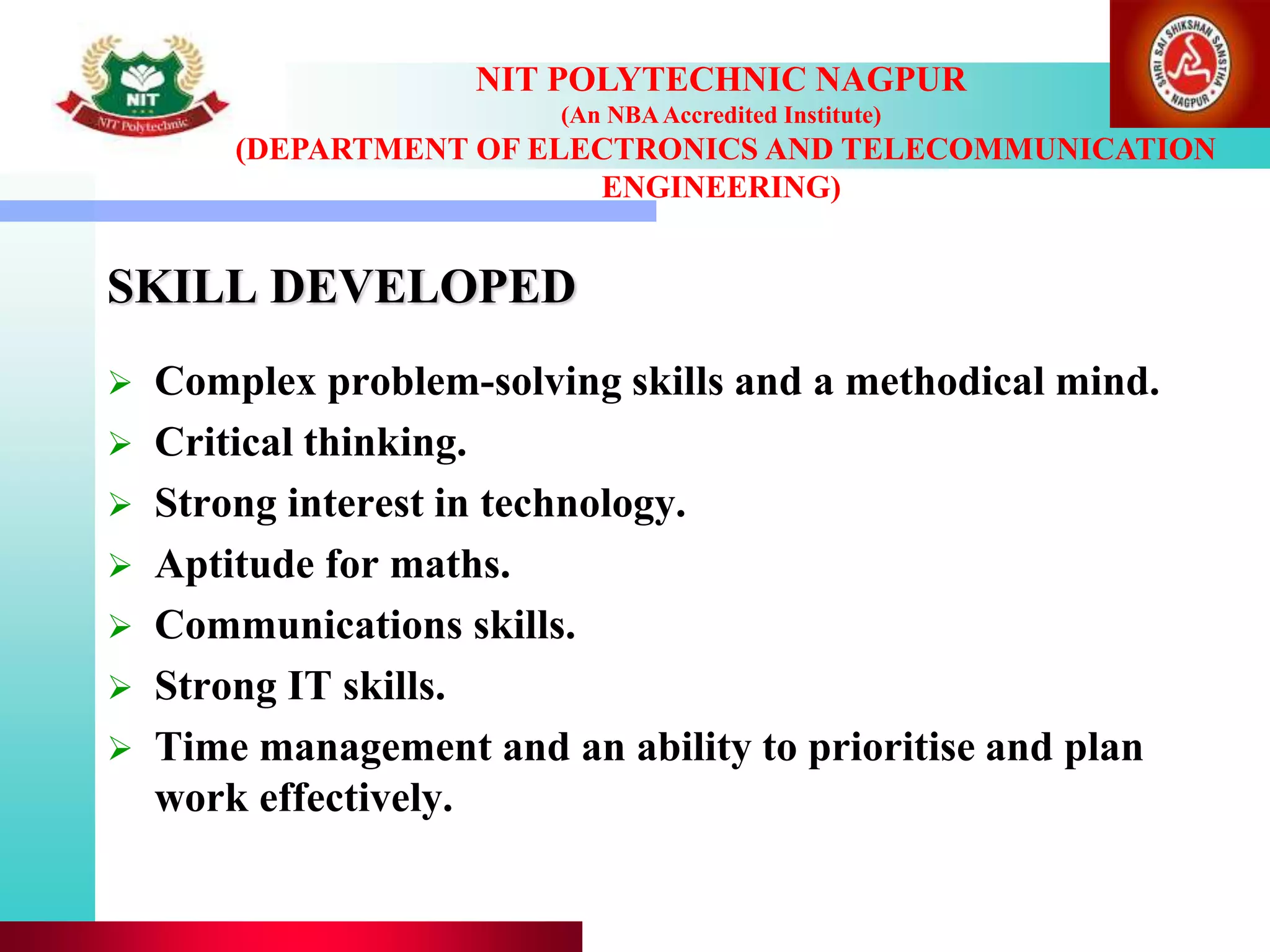 SKILL DEVELOPED
 Complex problem-solving skills and a methodical mind.
 Critical thinking.
 Strong interest in technology.
 Aptitude for maths.
 Communications skills.
 Strong IT skills.
 Time management and an ability to prioritise and plan
work effectively.
NIT POLYTECHNIC NAGPUR
(An NBAAccredited Institute)
(DEPARTMENT OF ELECTRONICS AND TELECOMMUNICATION
ENGINEERING)
 