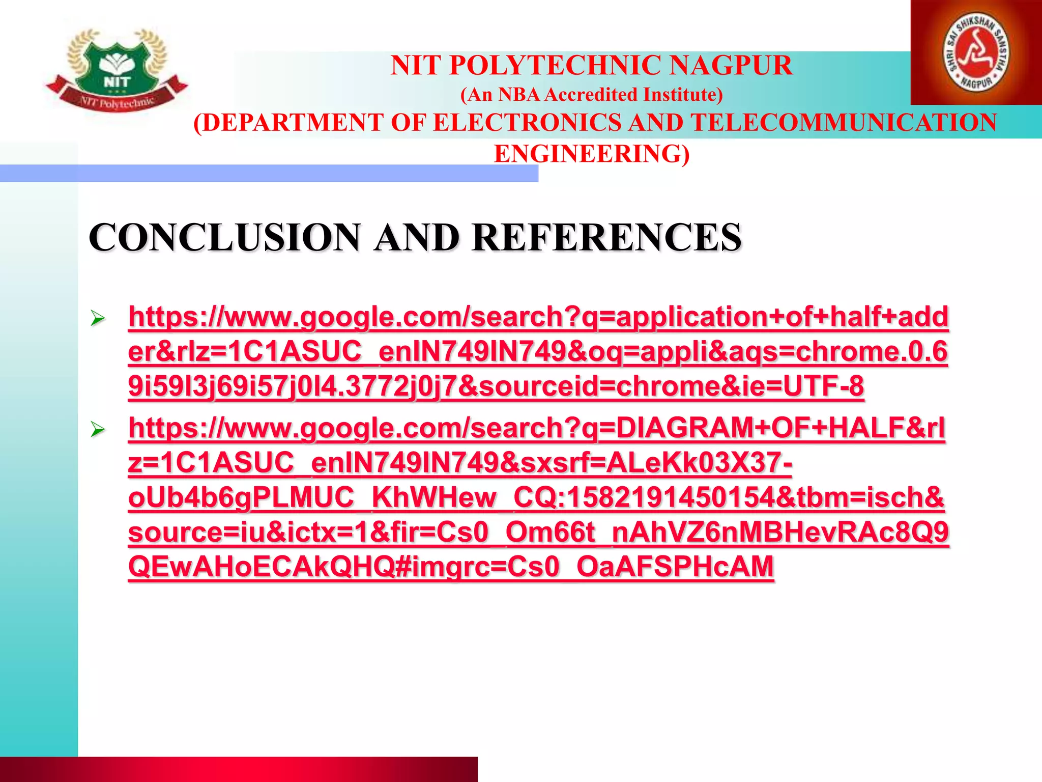 CONCLUSION AND REFERENCES
 https://www.google.com/search?q=application+of+half+add
er&rlz=1C1ASUC_enIN749IN749&oq=appli&aqs=chrome.0.6
9i59l3j69i57j0l4.3772j0j7&sourceid=chrome&ie=UTF-8
 https://www.google.com/search?q=DIAGRAM+OF+HALF&rl
z=1C1ASUC_enIN749IN749&sxsrf=ALeKk03X37-
oUb4b6gPLMUC_KhWHew_CQ:1582191450154&tbm=isch&
source=iu&ictx=1&fir=Cs0_Om66t_nAhVZ6nMBHevRAc8Q9
QEwAHoECAkQHQ#imgrc=Cs0_OaAFSPHcAM
NIT POLYTECHNIC NAGPUR
(An NBAAccredited Institute)
(DEPARTMENT OF ELECTRONICS AND TELECOMMUNICATION
ENGINEERING)
 