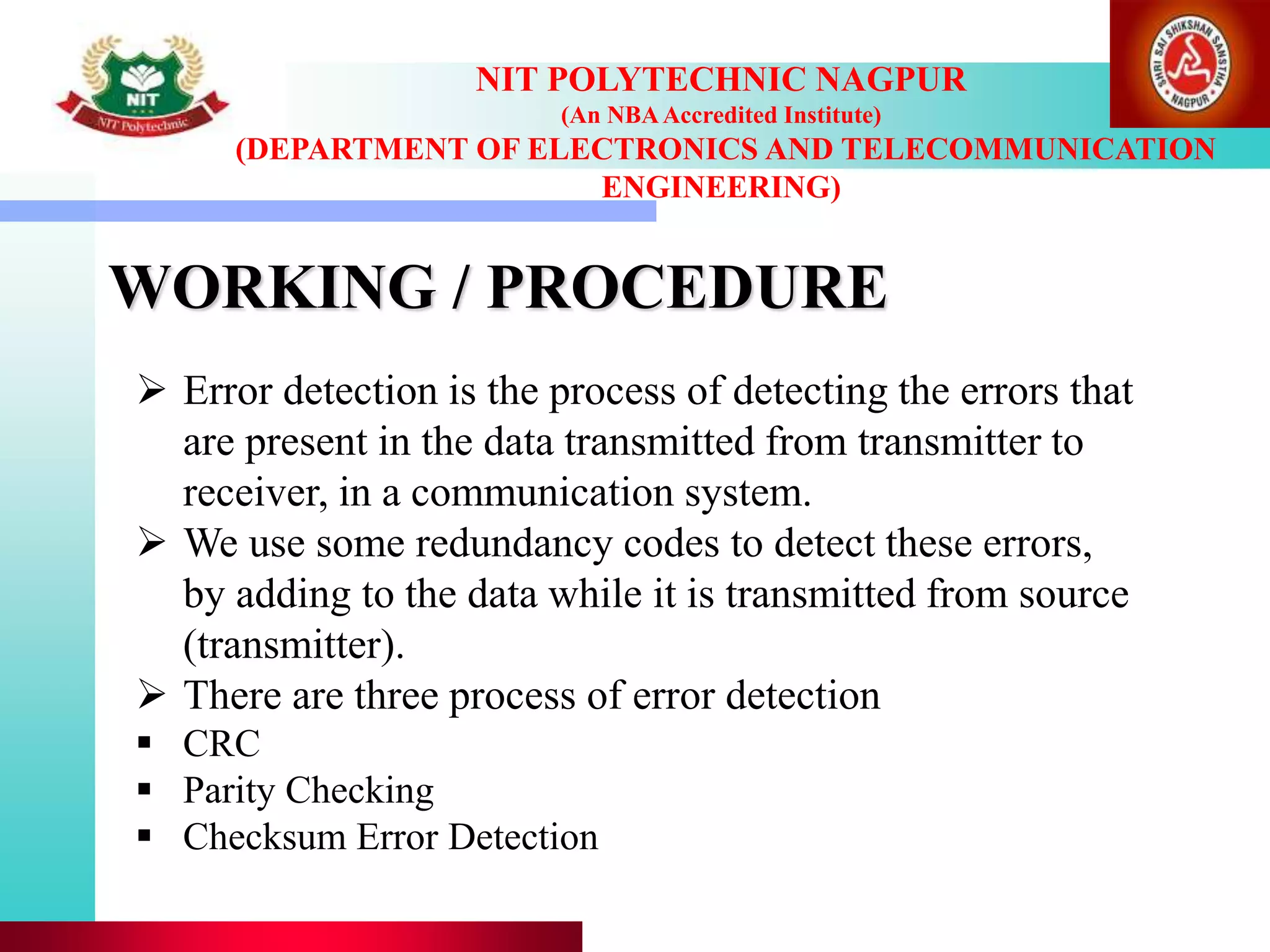 WORKING / PROCEDURE
NIT POLYTECHNIC NAGPUR
(An NBAAccredited Institute)
(DEPARTMENT OF ELECTRONICS AND TELECOMMUNICATION
ENGINEERING)
 Error detection is the process of detecting the errors that
are present in the data transmitted from transmitter to
receiver, in a communication system.
 We use some redundancy codes to detect these errors,
by adding to the data while it is transmitted from source
(transmitter).
 There are three process of error detection
 CRC
 Parity Checking
 Checksum Error Detection
 
