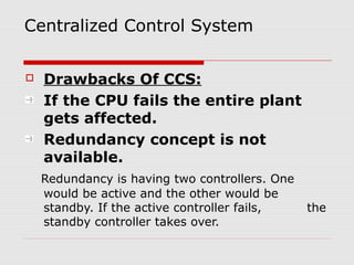 Centralized Control System

   Drawbacks Of CCS:
    If the CPU fails the entire plant
    gets affected.
    Redundancy concept is not
    available.
    Redundancy is having two controllers. One
    would be active and the other would be
    standby. If the active controller fails,    the
    standby controller takes over.
 