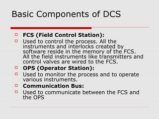 Basic Components of DCS

   FCS (Field Control Station):
   Used to control the process. All the
    instruments and interlocks created by
    software reside in the memory of the FCS.
    All the field instruments like transmitters and
    control valves are wired to the FCS.
   OPS (Operator Station):
   Used to monitor the process and to operate
    various instruments.
   Communication Bus:
   Used to communicate between the FCS and
    the OPS
 