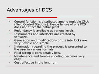 Advantages of DCS

   Control function is distributed among multiple CPUs
    (Field Control Stations). Hence failure of one FCS
    does not affect the entire plant.
   Redundancy is available at various levels.
   Instruments and interlocks are created by
    software.
   Generation and modifications of the interlocks are
    very flexible and simple.
   Information regarding the process is presented to
    the user in various formats.
   Field wiring is considerably less.
   Maintenance and trouble shooting becomes very
    easy.
   Cost effective in the long run.
 