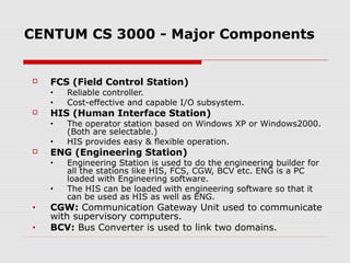 CENTUM CS 3000 - Major Components


   FCS (Field Control Station)
    •   Reliable controller.
    •   Cost-effective and capable I/O subsystem.
   HIS (Human Interface Station)
    •   The operator station based on Windows XP or Windows2000.
        (Both are selectable.)
    •   HIS provides easy & flexible operation.
   ENG (Engineering Station)
    •   Engineering Station is used to do the engineering builder for
        all the stations like HIS, FCS, CGW, BCV etc. ENG is a PC
        loaded with Engineering software.
    •   The HIS can be loaded with engineering software so that it
        can be used as HIS as well as ENG.
•   CGW: Communication Gateway Unit used to communicate
    with supervisory computers.
•   BCV: Bus Converter is used to link two domains.
 