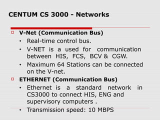 CENTUM CS 3000 - Networks

   V-Net (Communication Bus)
    •   Real-time control bus.
    •   V-NET is a used for communication
        between HIS, FCS, BCV & CGW.
    •   Maximum 64 Stations can be connected
        on the V-net.
   ETHERNET (Communication Bus)
    •   Ethernet is a standard network    in
        CS3000 to connect HIS, ENG and
        supervisory computers .
    •   Transmission speed: 10 MBPS
 