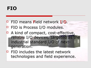 FIO

   FIO means Field network I/O.
   FIO is Process I/O modules.
   A kind of compact, cost-effective,
    reliable I/O devices, targeted as the
    industrial standard I/O of next-
    generation.
   FIO includes the latest network
    technologies and field experience.
 