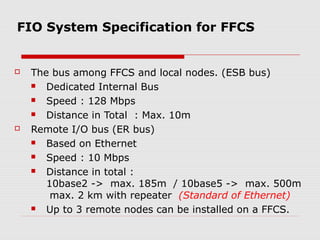 FIO System Specification for FFCS


   The bus among FFCS and local nodes. (ESB bus)
      Dedicated Internal Bus
      Speed : 128 Mbps
      Distance in Total : Max. 10m
   Remote I/O bus (ER bus)
      Based on Ethernet
      Speed : 10 Mbps
      Distance in total :
       10base2 -> max. 185m / 10base5 -> max. 500m
        max. 2 km with repeater (Standard of Ethernet)
      Up to 3 remote nodes can be installed on a FFCS.
 